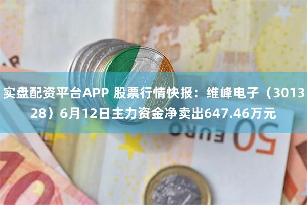实盘配资平台APP 股票行情快报：维峰电子（301328）6月12日主力资金净卖出647.46万元