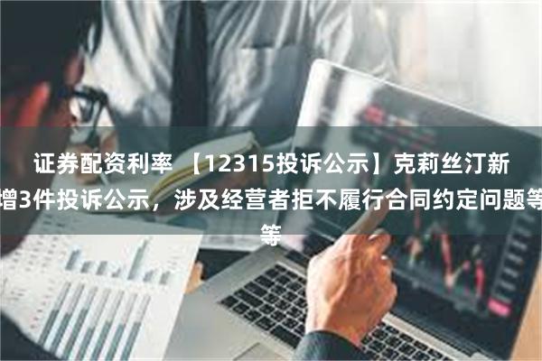 证券配资利率 【12315投诉公示】克莉丝汀新增3件投诉公示，涉及经营者拒不履行合同约定问题等