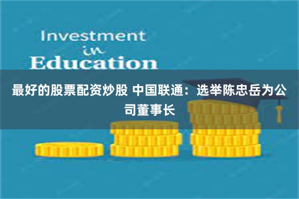 最好的股票配资炒股 中国联通：选举陈忠岳为公司董事长