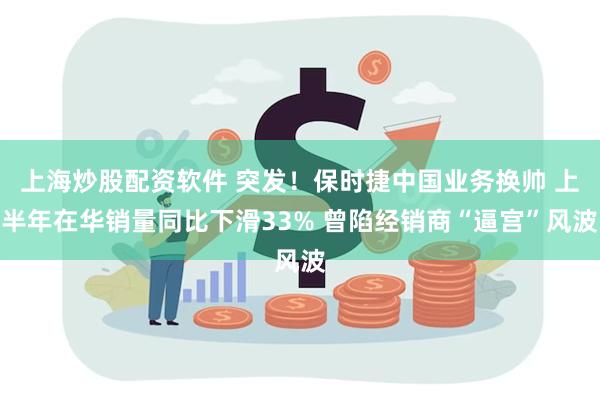 上海炒股配资软件 突发！保时捷中国业务换帅 上半年在华销量同比下滑33% 曾陷经销商“逼宫”风波