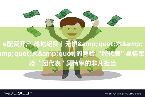 e配资开户 战地纪实丨无惧&quot;水&quot;与&quot;火&quot;的考验 “团代表”吴情军的非凡担当