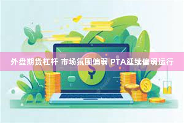 外盘期货杠杆 市场氛围偏弱 PTA延续偏弱运行