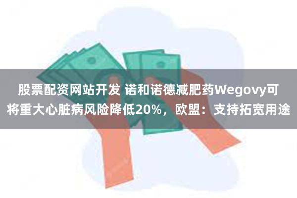 股票配资网站开发 诺和诺德减肥药Wegovy可将重大心脏病风险降低20%，欧盟：支持拓宽用途