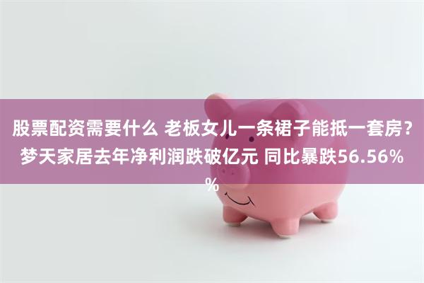 股票配资需要什么 老板女儿一条裙子能抵一套房？梦天家居去年净利润跌破亿元 同比暴跌56.56%