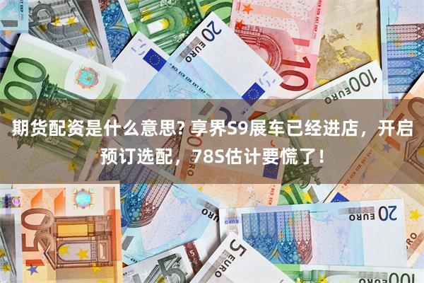期货配资是什么意思? 享界S9展车已经进店，开启预订选配，78S估计要慌了！
