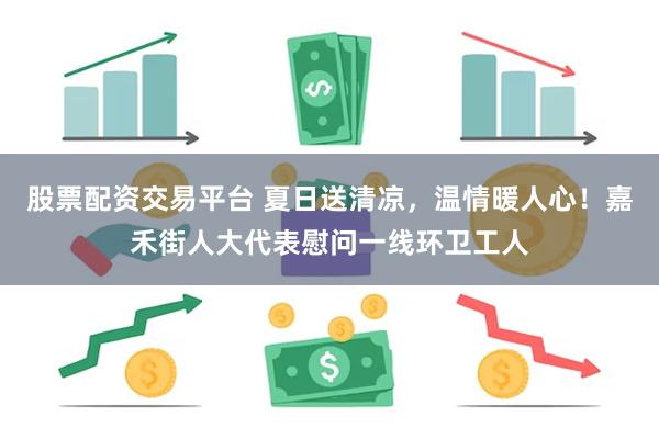 股票配资交易平台 夏日送清凉，温情暖人心！嘉禾街人大代表慰问一线环卫工人