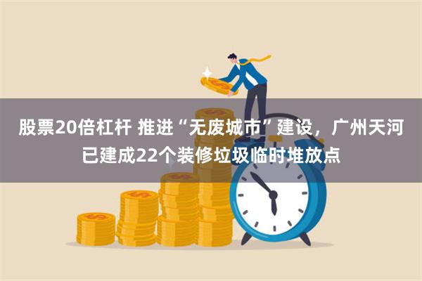 股票20倍杠杆 推进“无废城市”建设，广州天河已建成22个装修垃圾临时堆放点