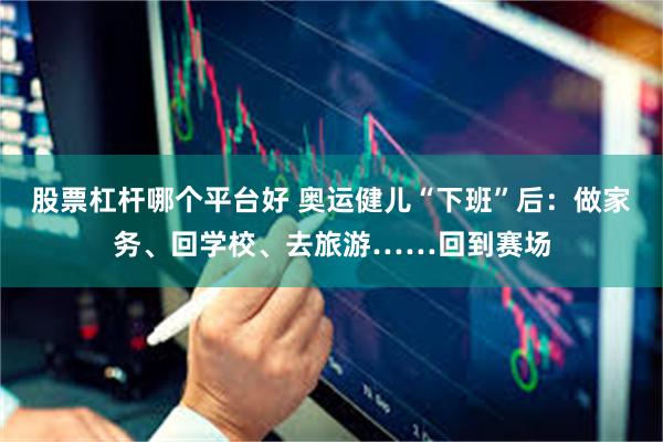 股票杠杆哪个平台好 奥运健儿“下班”后：做家务、回学校、去旅游……回到赛场