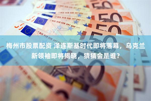 梅州市股票配资 泽连斯基时代即将落幕，乌克兰新领袖即将揭晓，猜猜会是谁？