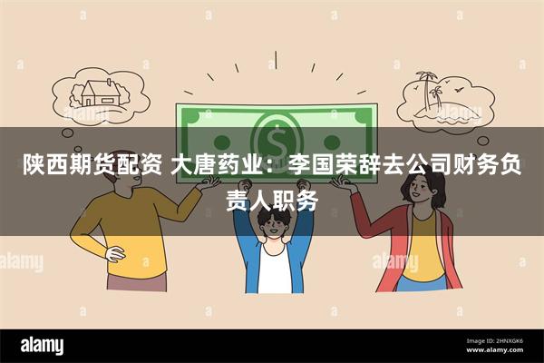 陕西期货配资 大唐药业：李国荣辞去公司财务负责人职务
