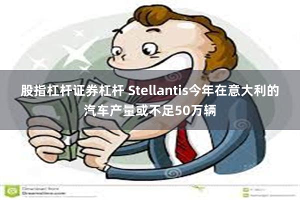股指杠杆证券杠杆 Stellantis今年在意大利的汽车产量或不足50万辆