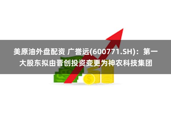 美原油外盘配资 广誉远(600771.SH)：第一大股东拟由晋创投资变更为神农科技集团