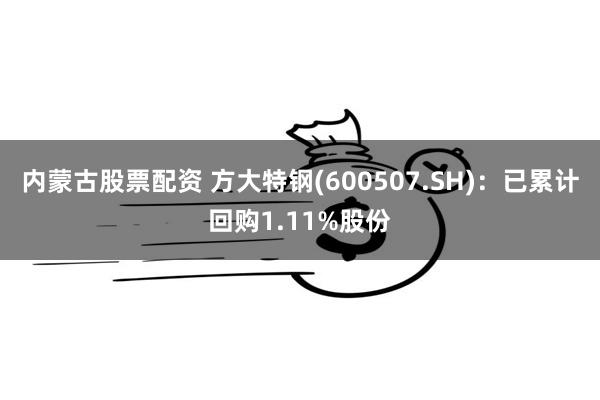 内蒙古股票配资 方大特钢(600507.SH)：已累计回购1.11%股份