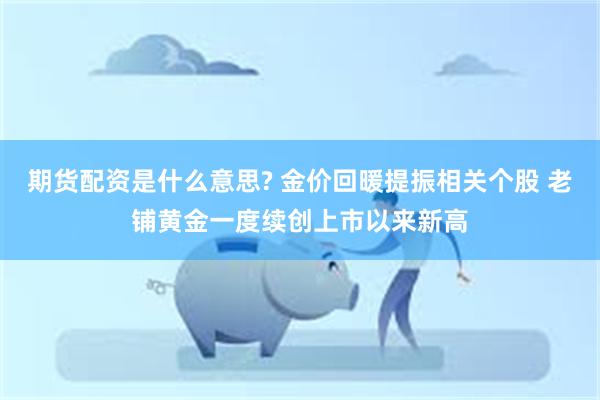 期货配资是什么意思? 金价回暖提振相关个股 老铺黄金一度续创上市以来新高