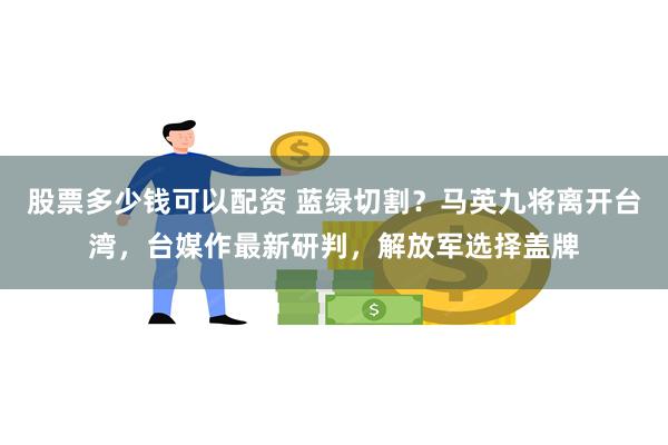 股票多少钱可以配资 蓝绿切割？马英九将离开台湾，台媒作最新研判，解放军选择盖牌