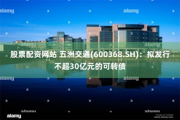 股票配资网站 五洲交通(600368.SH)：拟发行不超30亿元的可转债