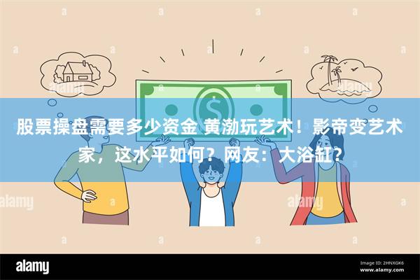 股票操盘需要多少资金 黄渤玩艺术！影帝变艺术家，这水平如何？网友：大浴缸？