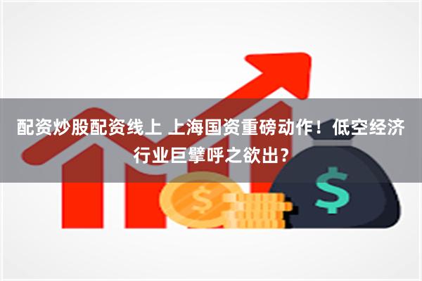 配资炒股配资线上 上海国资重磅动作！低空经济行业巨擘呼之欲出？