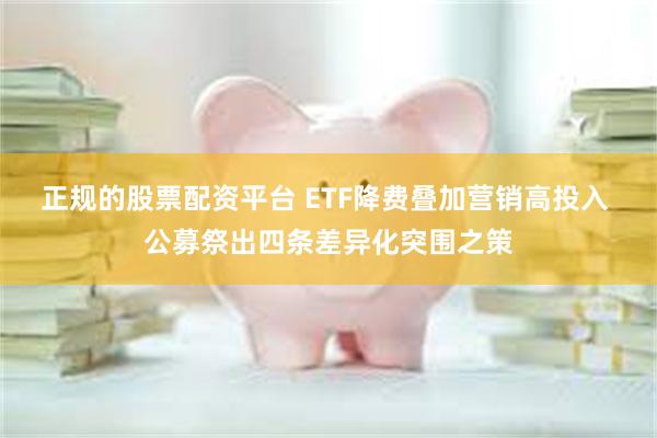 正规的股票配资平台 ETF降费叠加营销高投入 公募祭出四条差异化突围之策