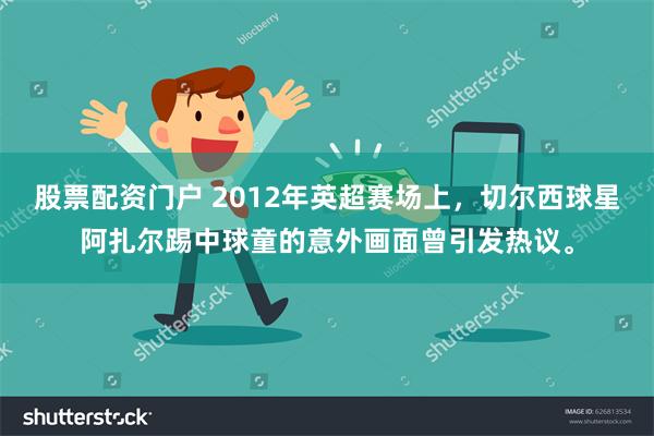 股票配资门户 2012年英超赛场上，切尔西球星阿扎尔踢中球童的意外画面曾引发热议。