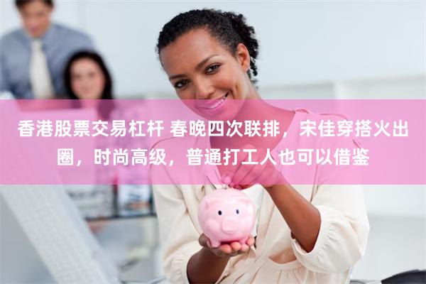 香港股票交易杠杆 春晚四次联排，宋佳穿搭火出圈，时尚高级，普通打工人也可以借鉴