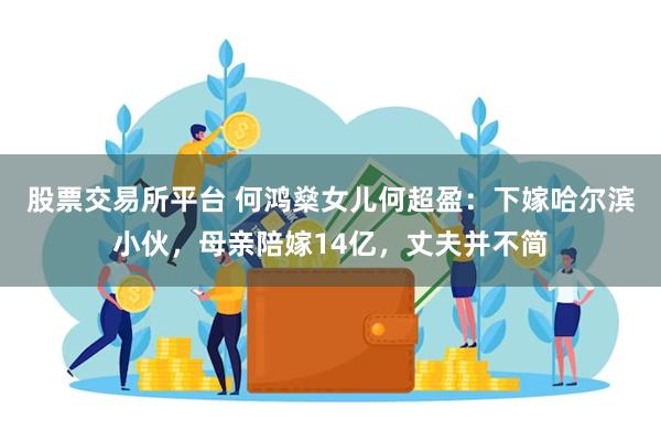 股票交易所平台 何鸿燊女儿何超盈：下嫁哈尔滨小伙，母亲陪嫁14亿，丈夫并不简