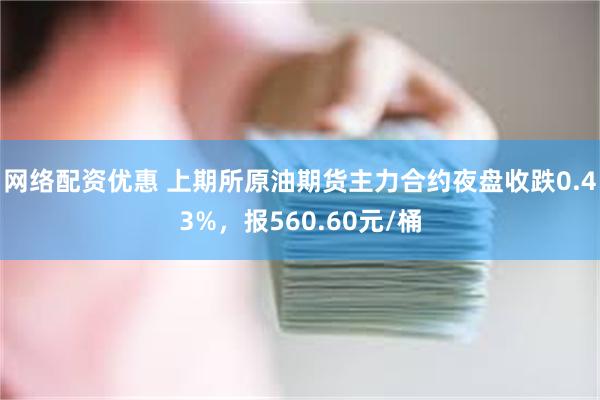 网络配资优惠 上期所原油期货主力合约夜盘收跌0.43%，报560.60元/桶
