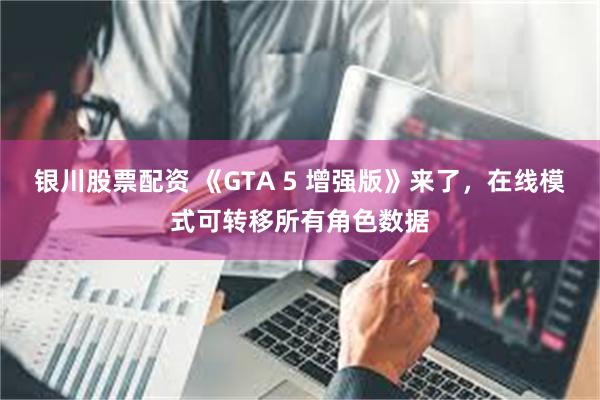 银川股票配资 《GTA 5 增强版》来了，在线模式可转移所有角色数据