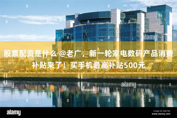 股票配资是什么 @老广，新一轮家电数码产品消费补贴来了！买手机最高补贴500元
