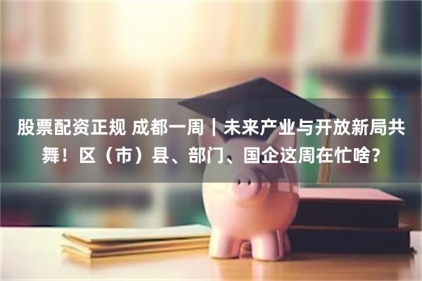 股票配资正规 成都一周｜未来产业与开放新局共舞！区（市）县、部门、国企这周在忙啥？
