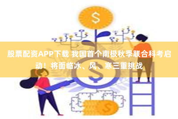 股票配资APP下载 我国首个南极秋季联合科考启动！将面临冰、风、寒三重挑战