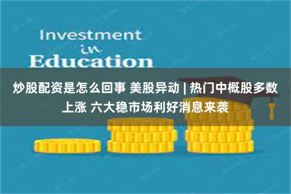 炒股配资是怎么回事 美股异动 | 热门中概股多数上涨 六大稳市场利好消息来袭