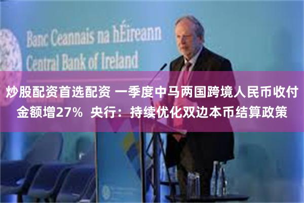 炒股配资首选配资 一季度中马两国跨境人民币收付金额增27%  央行：持续优化双边本币结算政策