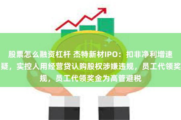 股票怎么融资杠杆 杰特新材IPO：扣非净利增速暴跌80%遭质疑，实控人用经营贷认购股权涉嫌违规，员工代领奖金为高管避税