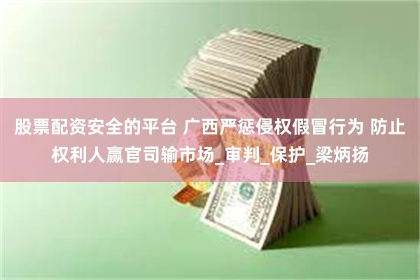 股票配资安全的平台 广西严惩侵权假冒行为 防止权利人赢官司输