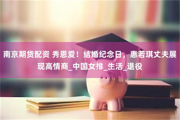 南京期货配资 秀恩爱！结婚纪念日，惠若琪丈夫展现高情商_中国