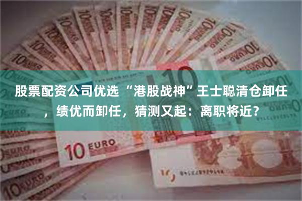 股票配资公司优选 “港股战神”王士聪清仓卸任，绩优而卸任，猜