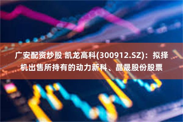 广安配资炒股 凯龙高科(300912.SZ)：拟择机出售所持