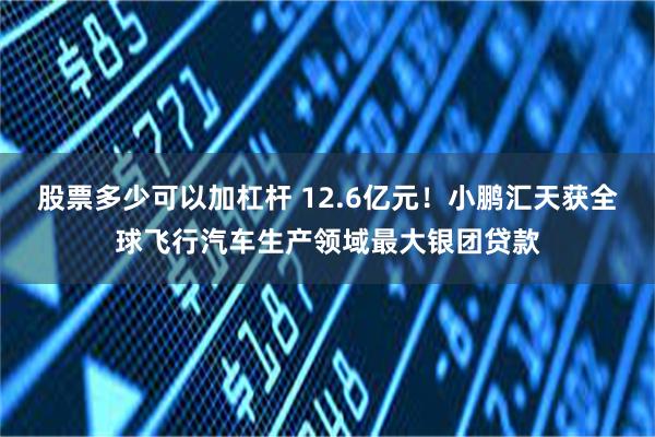 股票多少可以加杠杆 12.6亿元！小鹏汇天获全球飞行汽车生产