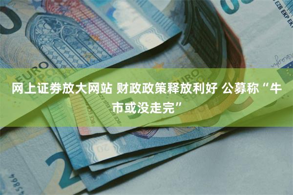 网上证劵放大网站 财政政策释放利好 公募称“牛市或没走完”