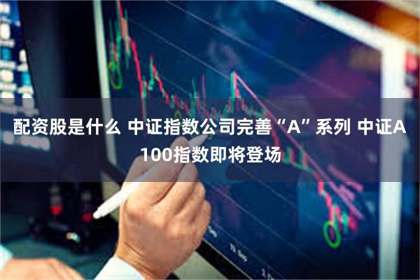 配资股是什么 中证指数公司完善“A”系列 中证A100指数即