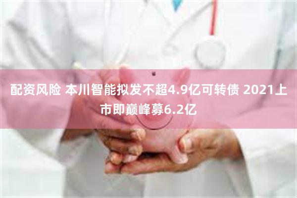 配资风险 本川智能拟发不超4.9亿可转债 2021上市即巅峰