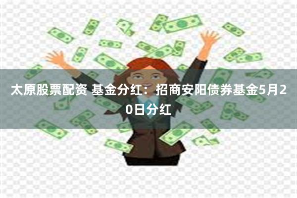 太原股票配资 基金分红：招商安阳债券基金5月20日分红