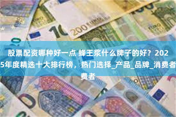 股票配资哪种好一点 蜂王浆什么牌子的好？2025年度精选十大