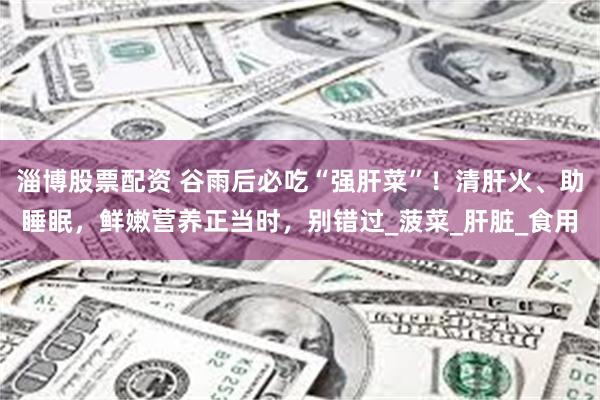 淄博股票配资 谷雨后必吃“强肝菜”！清肝火、助睡眠，鲜嫩营养