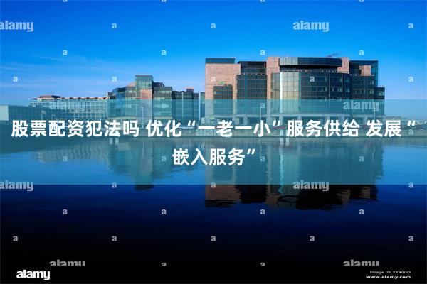 股票配资犯法吗 优化“一老一小”服务供给 发展“嵌入服务”