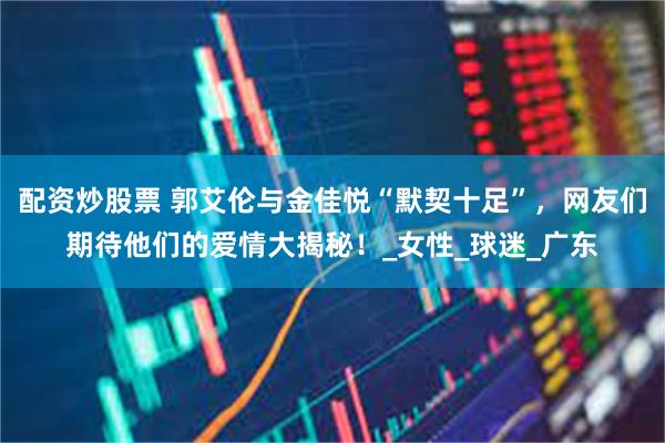 配资炒股票 郭艾伦与金佳悦“默契十足”，网友们期待他们的爱情