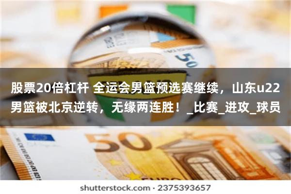 股票20倍杠杆 全运会男篮预选赛继续，山东u22男篮被北京逆