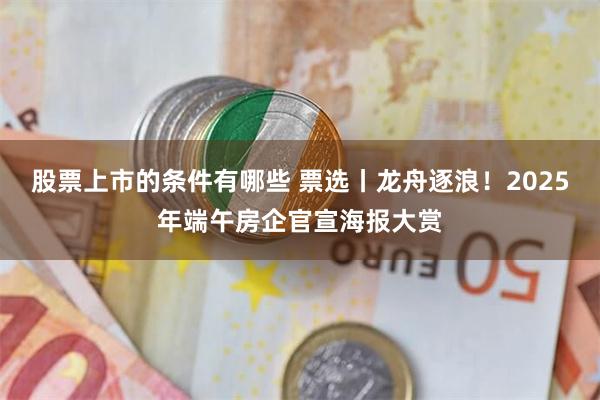 股票上市的条件有哪些 票选丨龙舟逐浪！2025年端午房企官宣