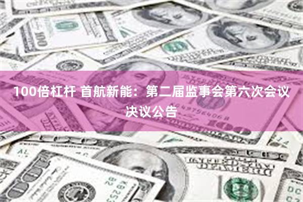 100倍杠杆 首航新能：第二届监事会第六次会议决议公告